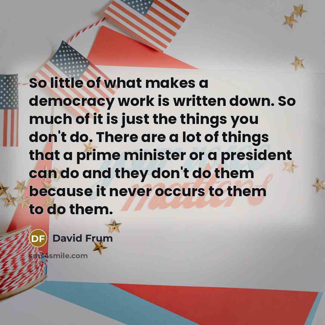 “So little of what makes a democracy work is written down. So much of it is just the things you don't do. There are a lot of things that a prime minister or a president can do and they don't do them because it never occurs to them to do them.” quote by David Frum