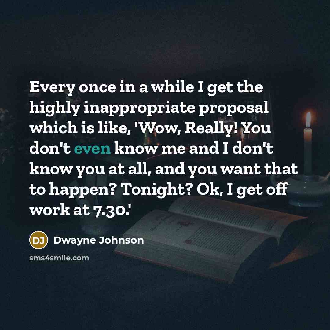 “Every once in a while I get the highly inappropriate proposal which is like, 'Wow, Really! You don't even know me and I don't know you at all, and you want that to happen? Tonight? Ok, I get off work at 7.30.'” quote by Dwayne Johnson