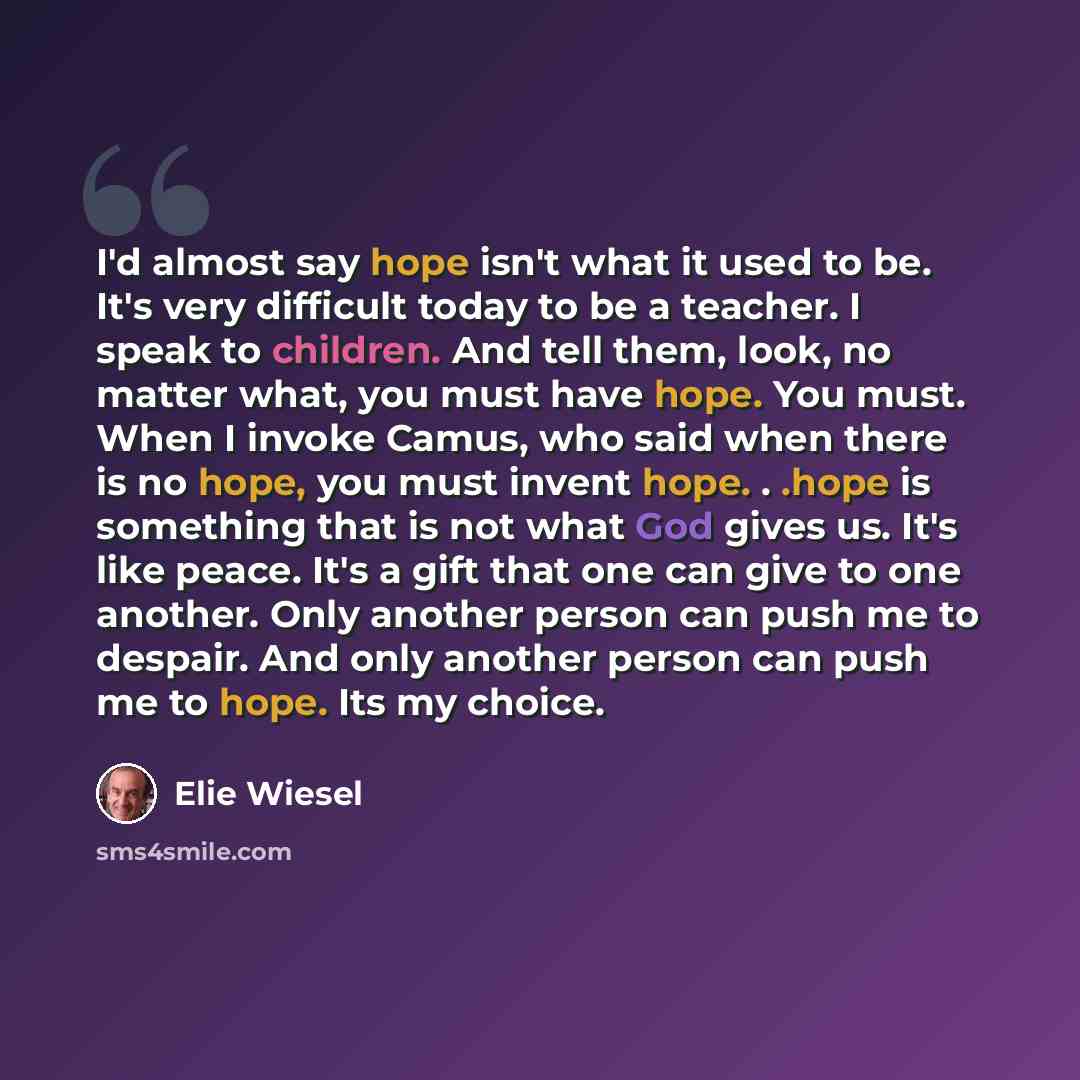 “I'd almost say hope isn't what it used to be. It's very difficult today to be a teacher. I speak to children. And tell them, look, no matter what, you must have hope. You must. When I invoke Camus, who said when there is no hope, you must invent hope. . .hope is something that is not what God…” quote by Elie Wiesel