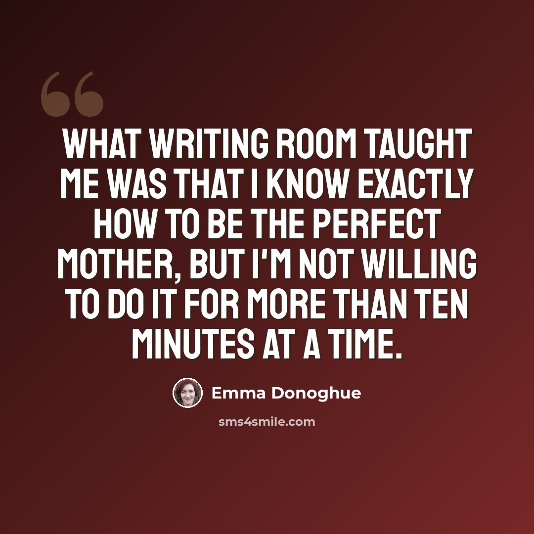 “What writing ROOM taught me was that I know exactly how to be the perfect mother, but I'm not willing to do it for more than ten minutes at a time.” quote by Emma Donoghue
