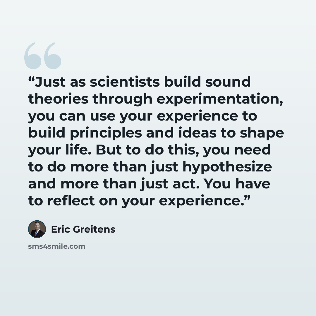 “Just as scientists build sound theories through experimentation, you can use your experience to build principles and ideas to shape your life. But to do this, you need to do more than just hypothesize and more than just act. You have to reflect on your experience.” quote by Eric Greitens
