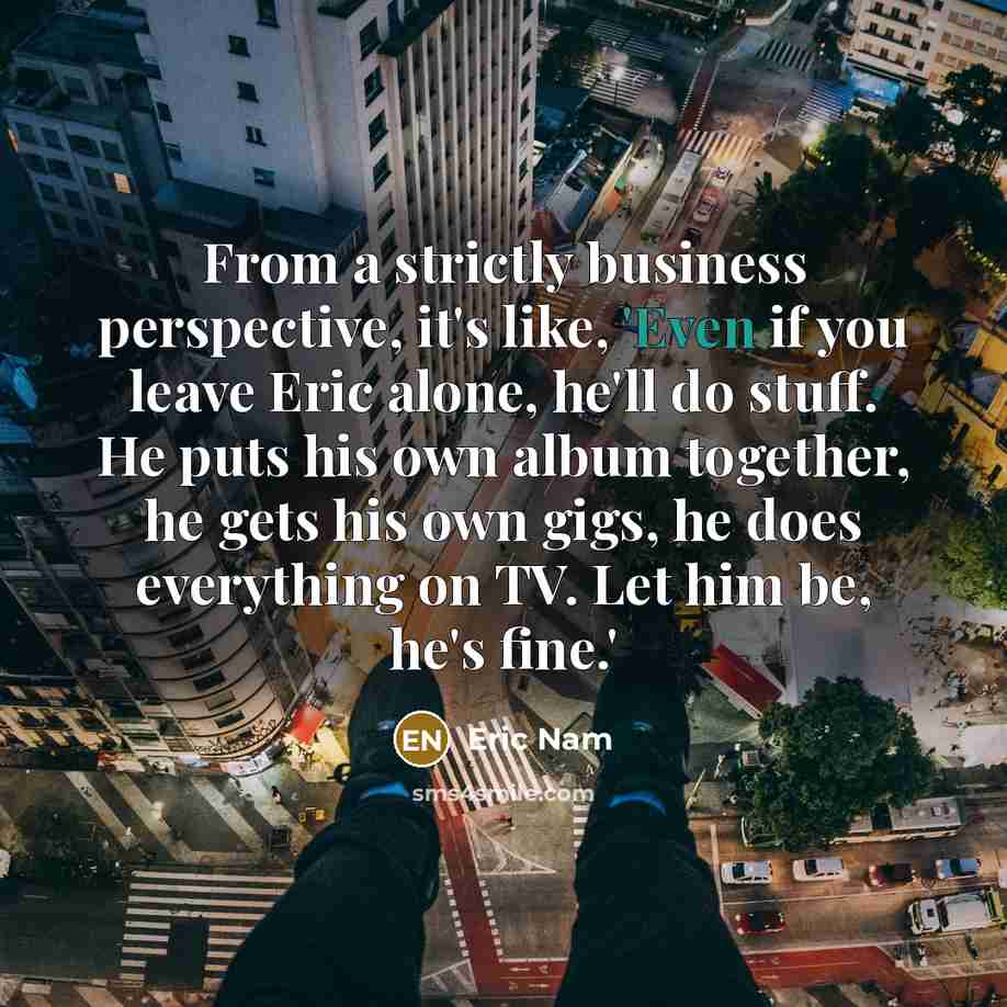 “From a strictly business perspective, it's like, 'Even if you leave Eric alone, he'll do stuff. He puts his own album together, he gets his own gigs, he does everything on TV. Let him be, he's fine.'” quote by Eric Nam