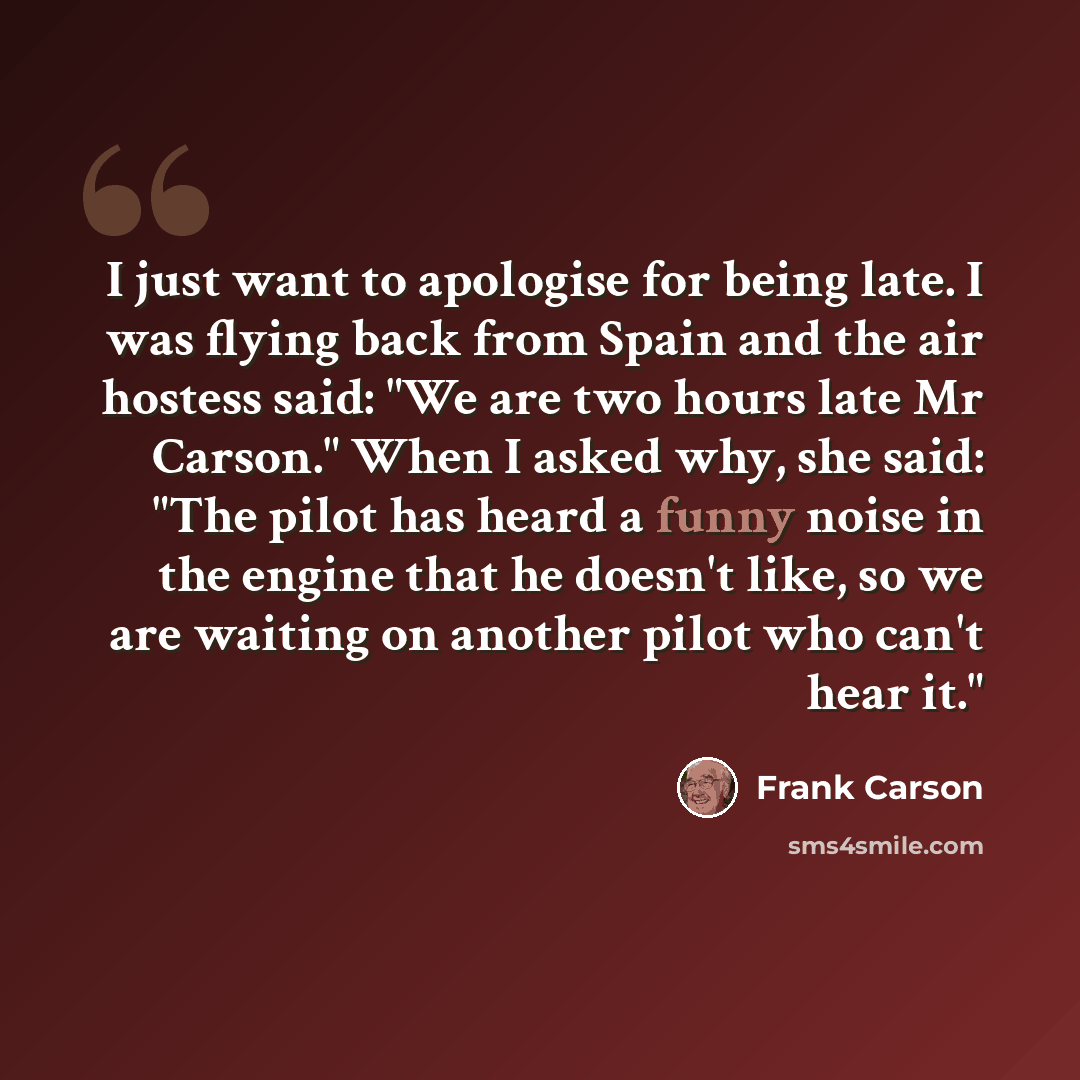 “I just want to apologise for being late. I was flying back from Spain and the air hostess said: "We are two hours late Mr Carson." When I asked why, she said: "The pilot has heard a funny noise in the engine that he doesn't like, so we are waiting on another pilot who can't hear it."” quote by Frank Carson