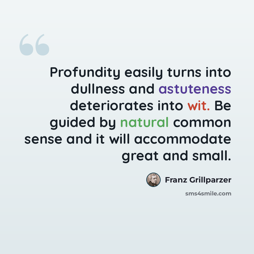 “Profundity easily turns into dullness and astuteness deteriorates into wit. Be guided by natural common sense and it will accommodate great and small.” quote by Franz Grillparzer