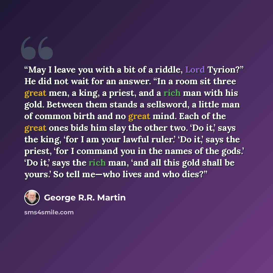 “May I leave you with a bit of a riddle, Lord Tyrion?” He did not wait for an answer. “In a room sit three great men, a king, a priest, and a rich man with his gold. Between them stands a sellsword, a little man of common birth and no great mind. Each of the great ones bids him slay the other two…” quote by George R.R. Martin