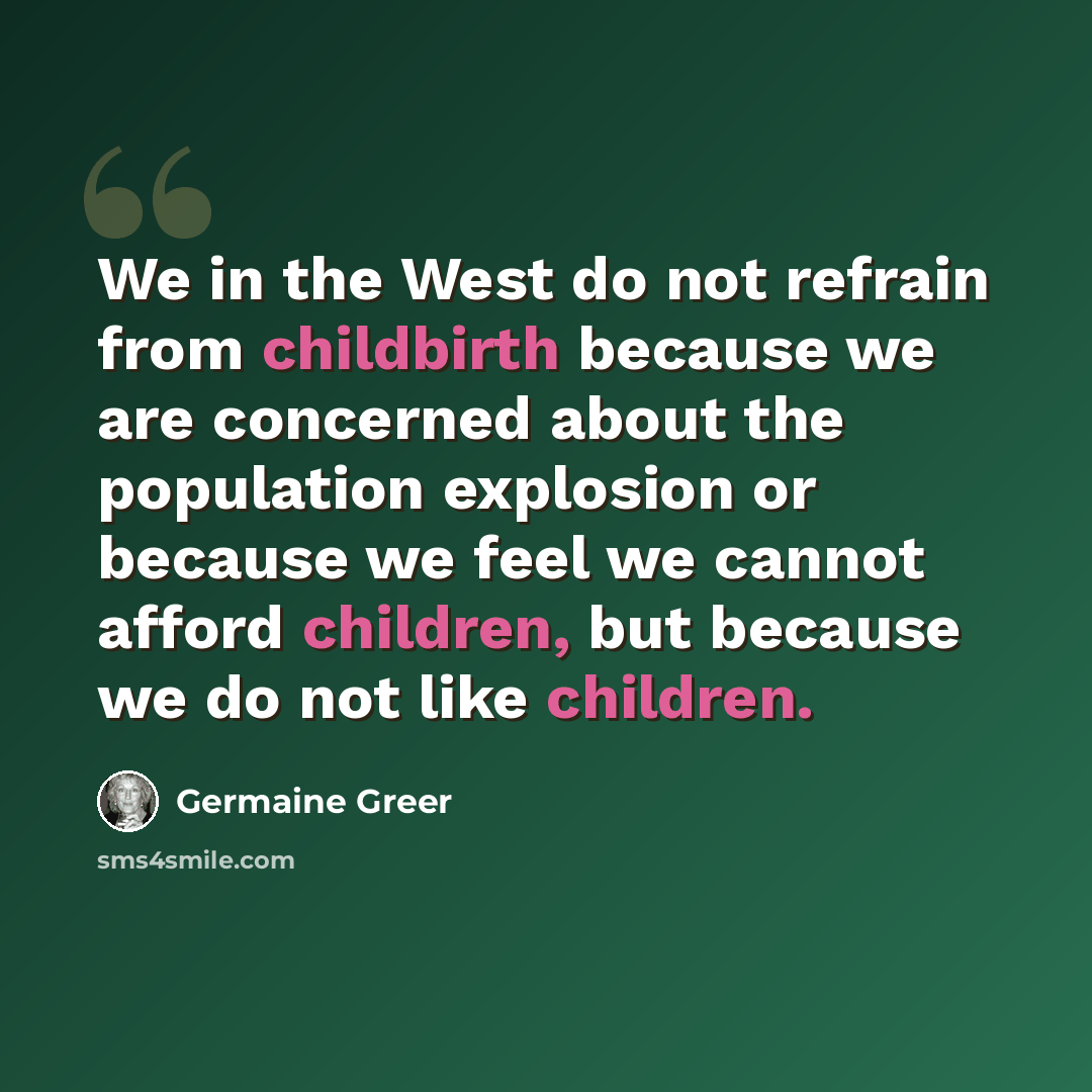 “We in the West do not refrain from childbirth because we are concerned about the population explosion or because we feel we cannot afford children, but because we do not like children.” quote by Germaine Greer