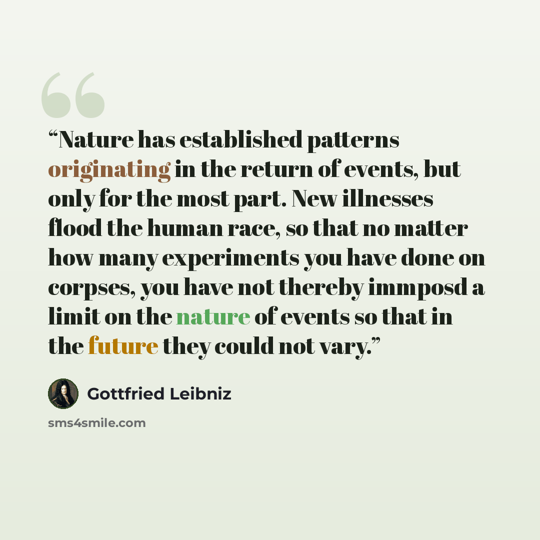 “Nature has established patterns originating in the return of events, but only for the most part. New illnesses flood the human race, so that no matter how many experiments you have done on corpses, you have not thereby immposd a limit on the nature of events so that in the future they could not…” quote by Gottfried Leibniz