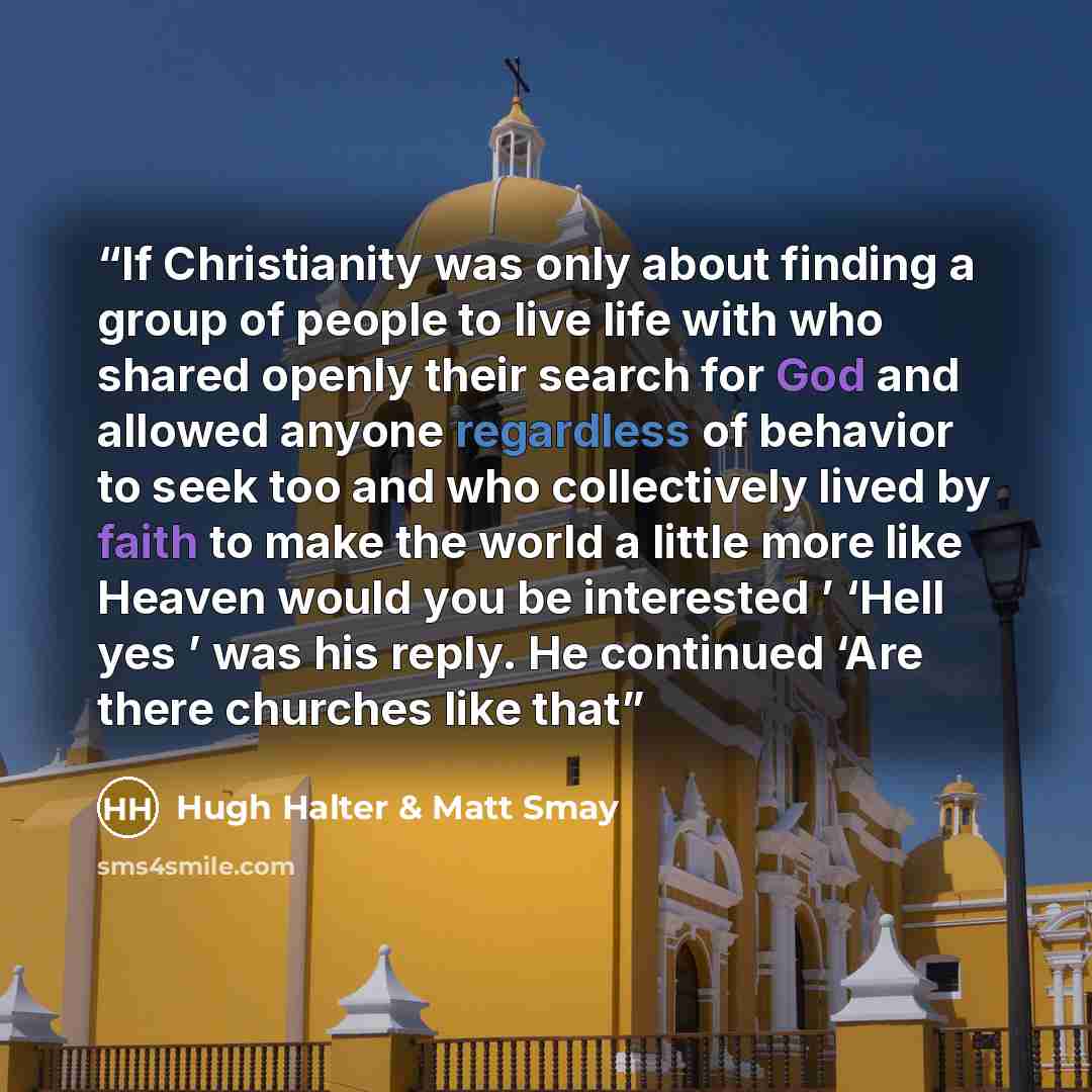 “If Christianity was only about finding a group of people to live life with who shared openly their search for God and allowed anyone regardless of behavior to seek too and who collectively lived by faith to make the world a little more like Heaven would you be interested ’ ‘Hell yes ’ was his…” quote by Hugh Halter & Matt Smay