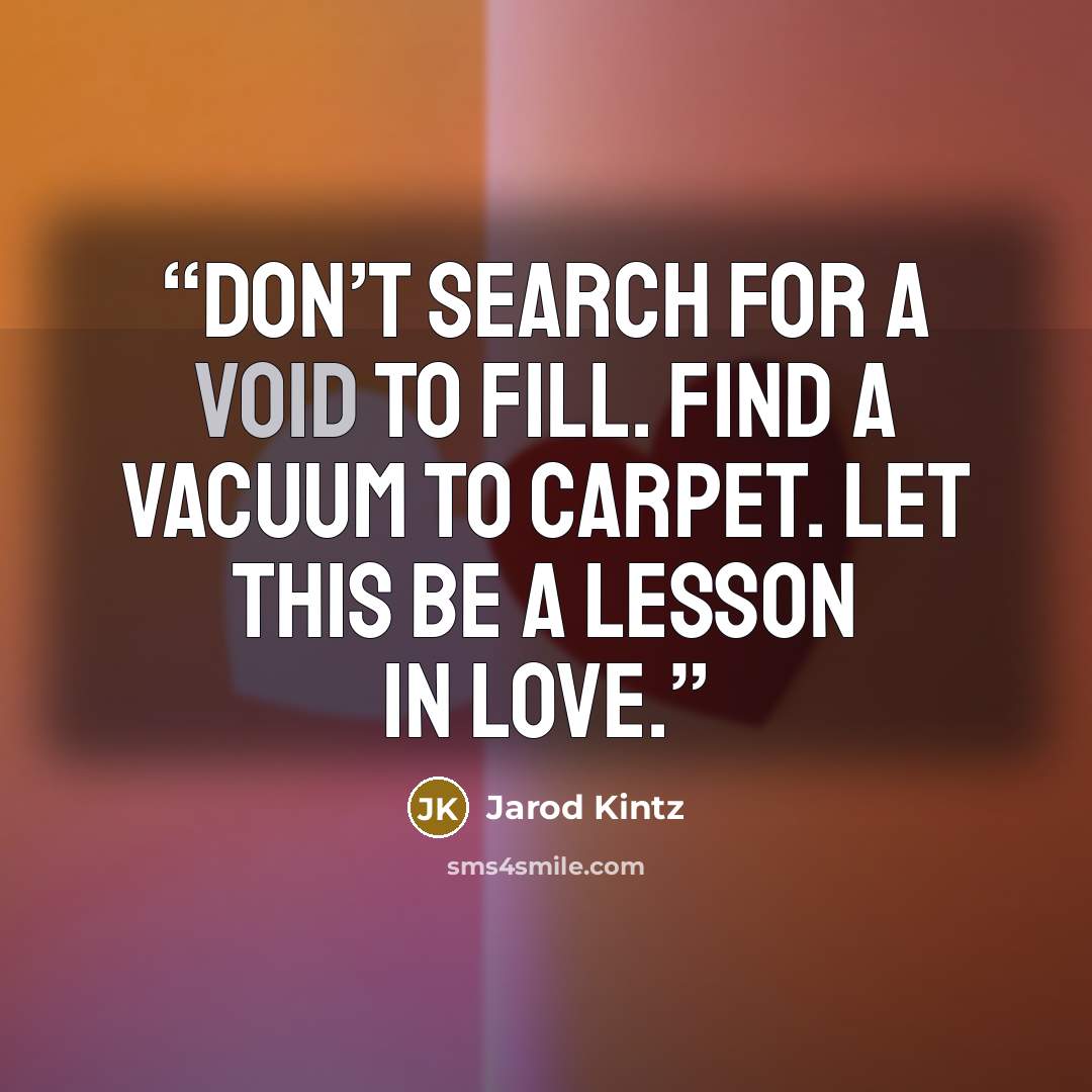 “Don’t search for a void to fill. Find a vacuum to carpet. Let this be a lesson in love.” quote by Jarod Kintz