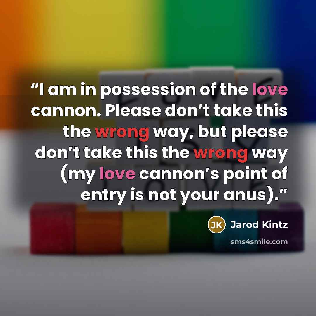 “I am in possession of the love cannon. Please don’t take this the wrong way, but please don’t take this the wrong way (my love cannon’s point of entry is not your anus).” quote by Jarod Kintz