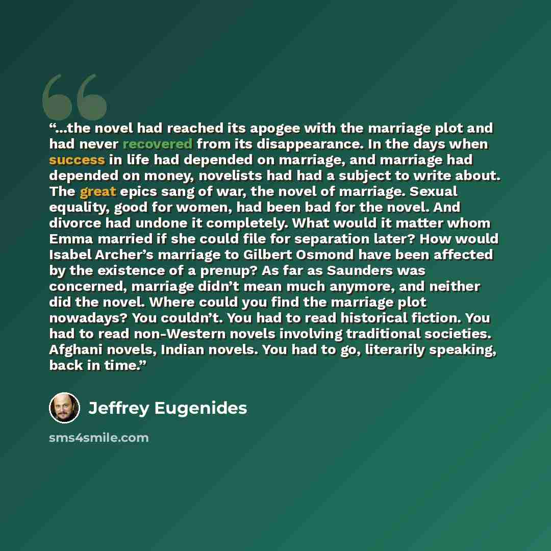 “...the novel had reached its apogee with the marriage plot and had never recovered from its disappearance. In the days when success in life had depended on marriage, and marriage had depended on money, novelists had had a subject to write about. The great epics sang of war, the novel of marriage…” quote by Jeffrey Eugenides