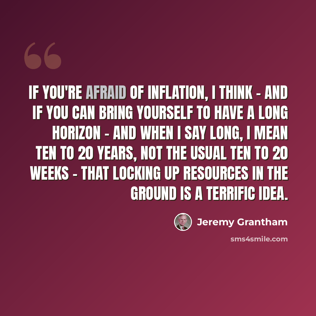 “If you're afraid of inflation, I think - and if you can bring yourself to have a long horizon - and when I say long, I mean ten to 20 years, not the usual ten to 20 weeks - that locking up resources in the ground is a terrific idea.” quote by Jeremy Grantham