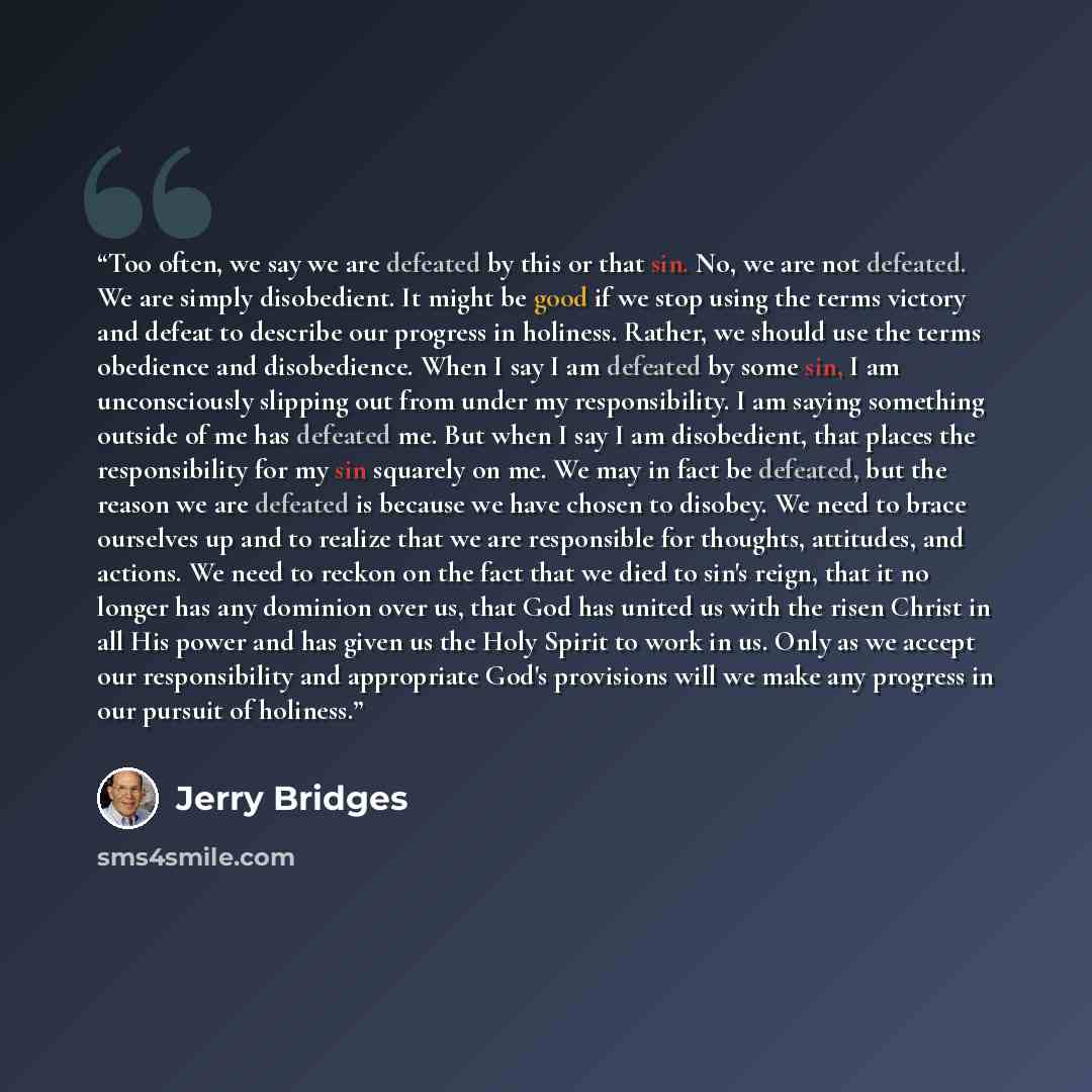 “Too often, we say we are defeated by this or that sin. No, we are not defeated. We are simply disobedient. It might be good if we stop using the terms victory and defeat to describe our progress in holiness. Rather, we should use the terms obedience and disobedience. When I say I am defeated by…” quote by Jerry Bridges