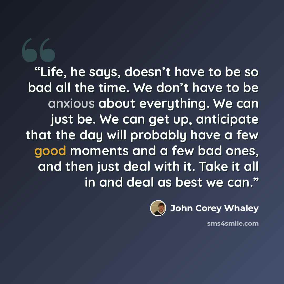 “Life, he says, doesn’t have to be so bad all the time. We don’t have to be anxious about everything. We can just be. We can get up, anticipate that the day will probably have a few good moments and a few bad ones, and then just deal with it. Take it all in and deal as best we can.” quote by John Corey Whaley