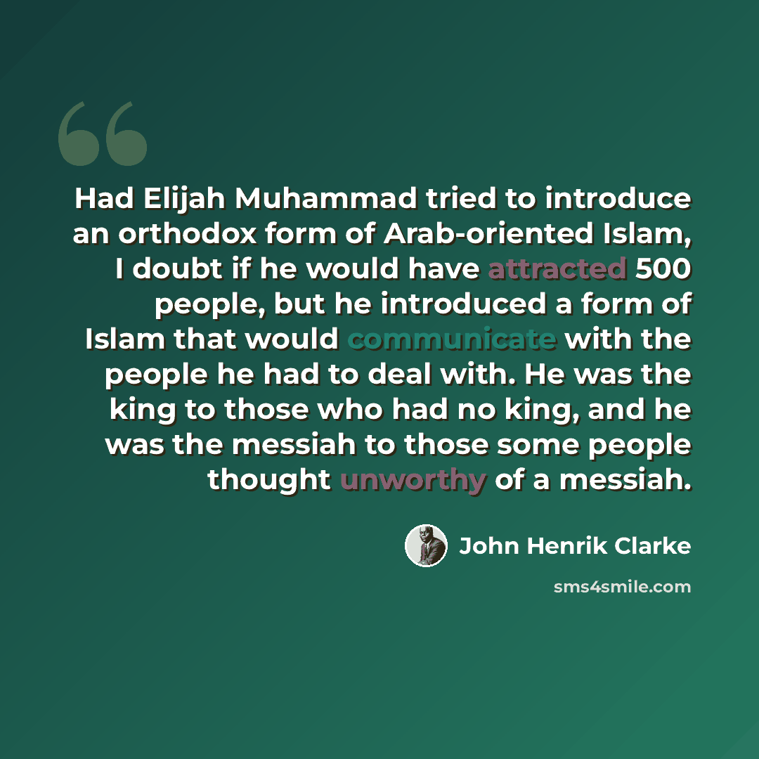 “Had Elijah Muhammad tried to introduce an orthodox form of Arab-oriented Islam, I doubt if he would have attracted 500 people, but he introduced a form of Islam that would communicate with the people he had to deal with. He was the king to those who had no king, and he was the messiah to those…” quote by John Henrik Clarke