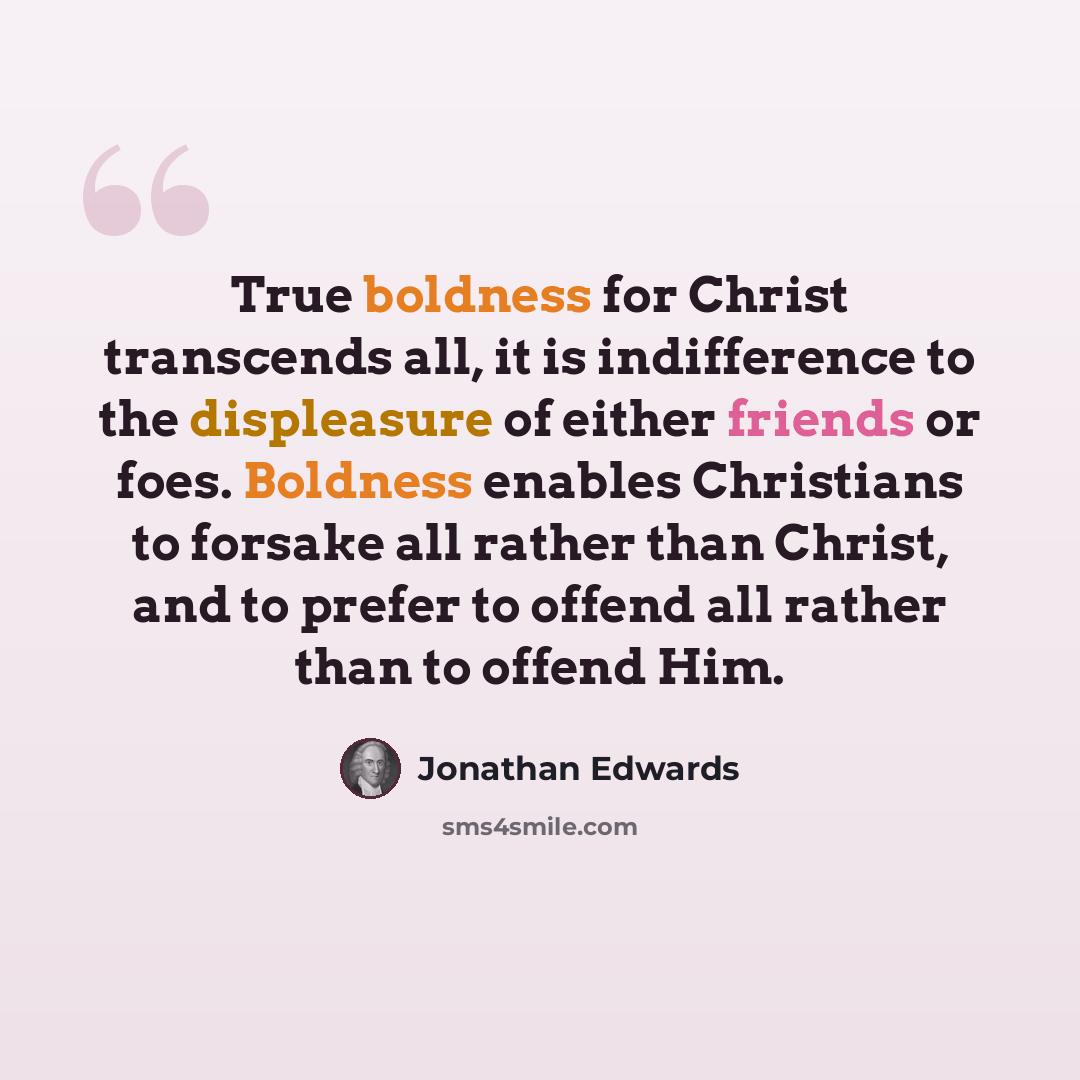 “True boldness for Christ transcends all, it is indifference to the displeasure of either friends or foes. Boldness enables Christians to forsake all rather than Christ, and to prefer to offend all rather than to offend Him.” quote by Jonathan Edwards