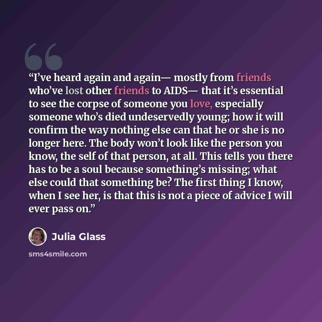 “I’ve heard again and again— mostly from friends who’ve lost other friends to AIDS— that it’s essential to see the corpse of someone you love, especially someone who’s died undeservedly young; how it will confirm the way nothing else can that he or she is no longer here. The body won’t look like…” quote by Julia Glass