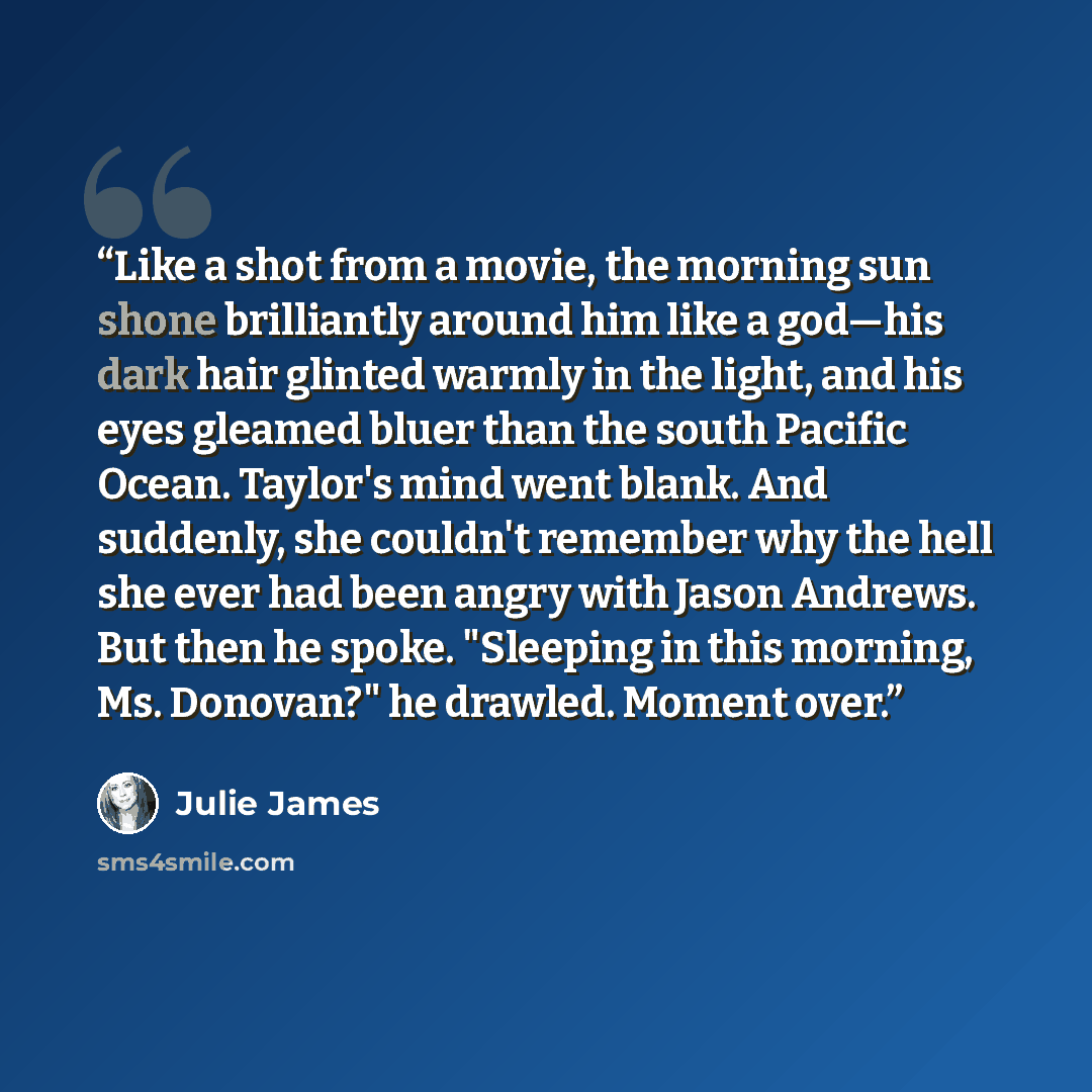 “Like a shot from a movie, the morning sun shone brilliantly around him like a god—his dark hair glinted warmly in the light, and his eyes gleamed bluer than the south Pacific Ocean. Taylor's mind went blank. And suddenly, she couldn't remember why the hell she ever had been angry with Jason…” quote by Julie James