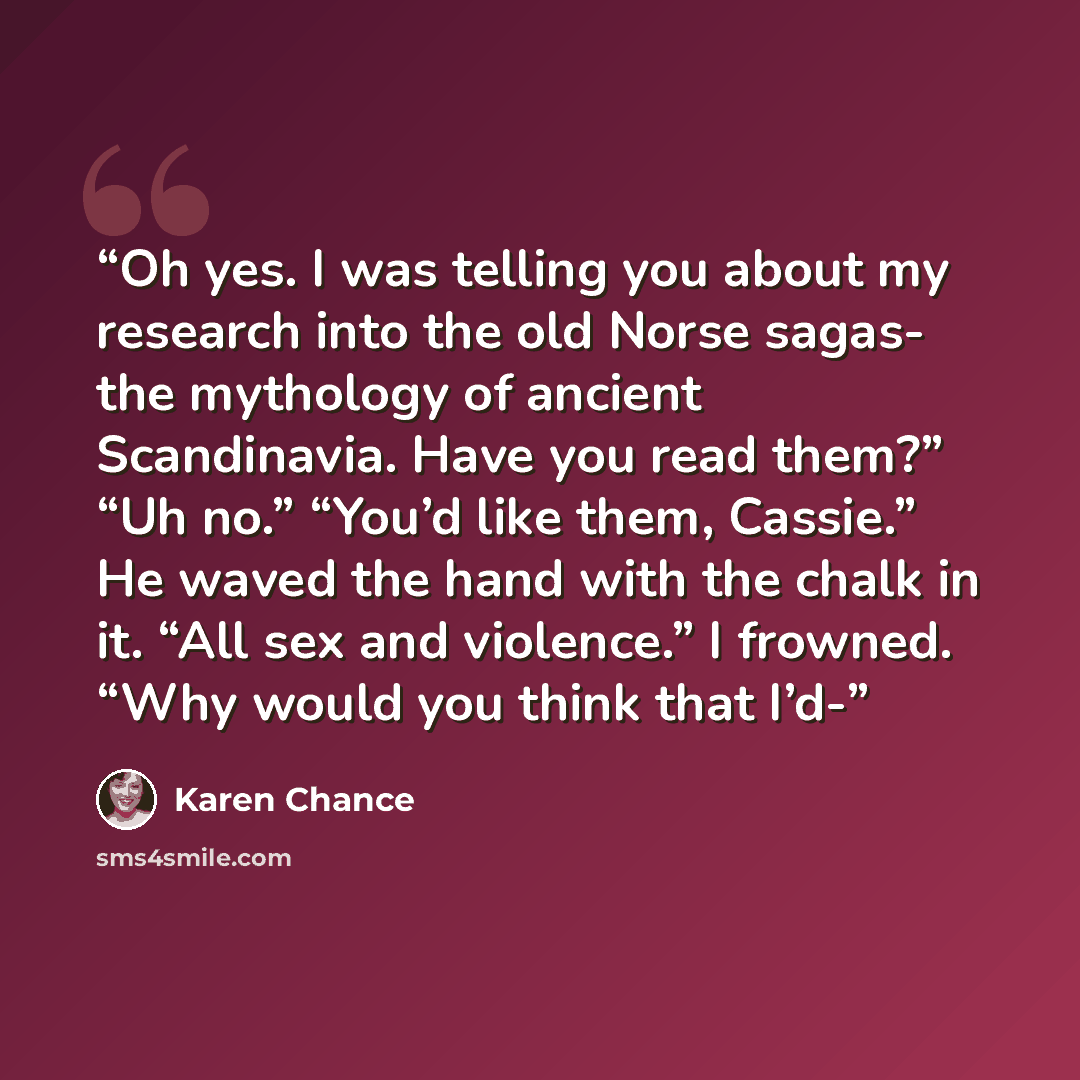 “Oh yes. I was telling you about my research into the old Norse sagas- the mythology of ancient Scandinavia. Have you read them?” “Uh no.” “You’d like them, Cassie.” He waved the hand with the chalk in it. “All sex and violence.” I frowned. “Why would you think that I’d-” quote by Karen Chance