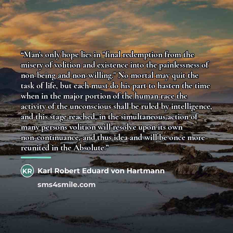 “Man's only hope lies in "final redemption from the misery of volition and existence into the painlessness of non-being and non-willing." No mortal may quit the task of life, but each must do his part to hasten the time when in the major portion of the human race the activity of the unconscious…” quote by Karl Robert Eduard von Hartmann