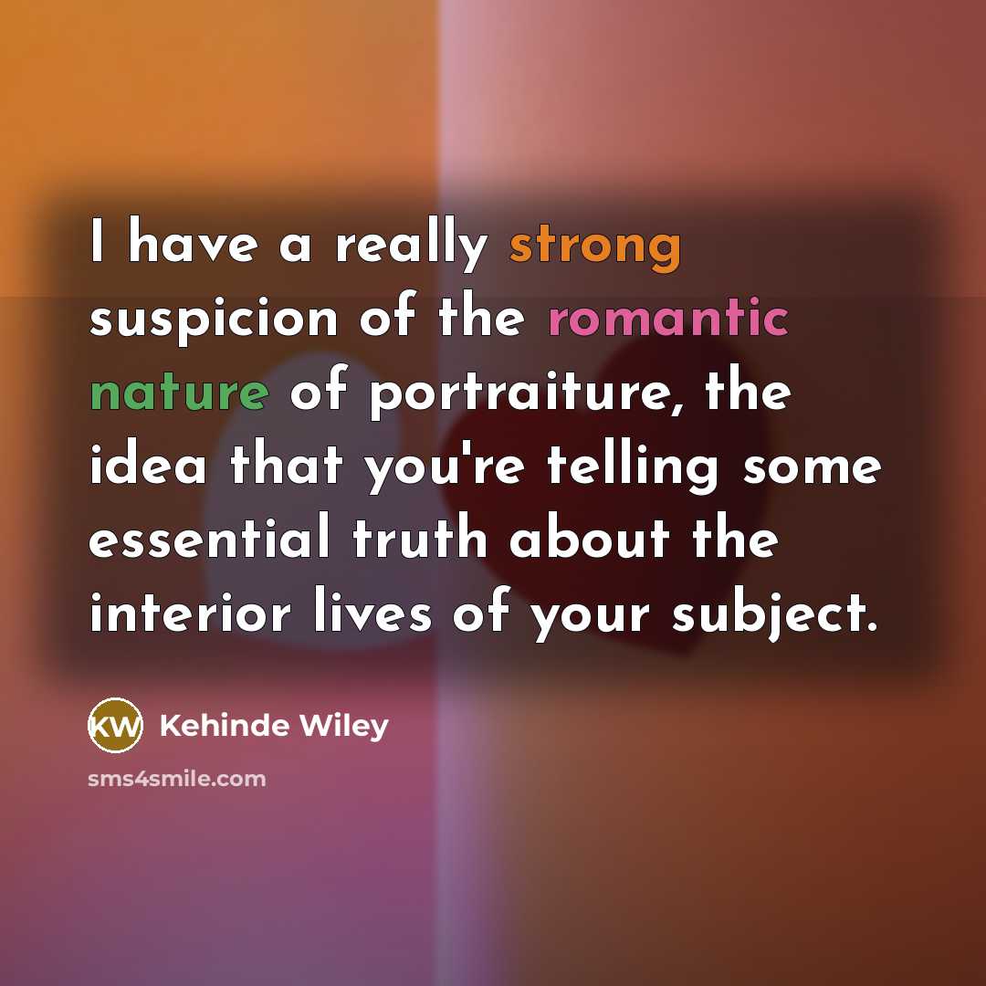 “I have a really strong suspicion of the romantic nature of portraiture, the idea that you're telling some essential truth about the interior lives of your subject.” quote by Kehinde Wiley