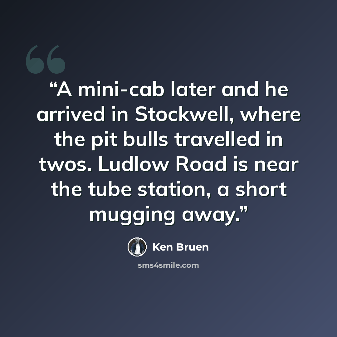“A mini-cab later and he arrived in Stockwell, where the pit bulls travelled in twos. Ludlow Road is near the tube station, a short mugging away.” quote by Ken Bruen