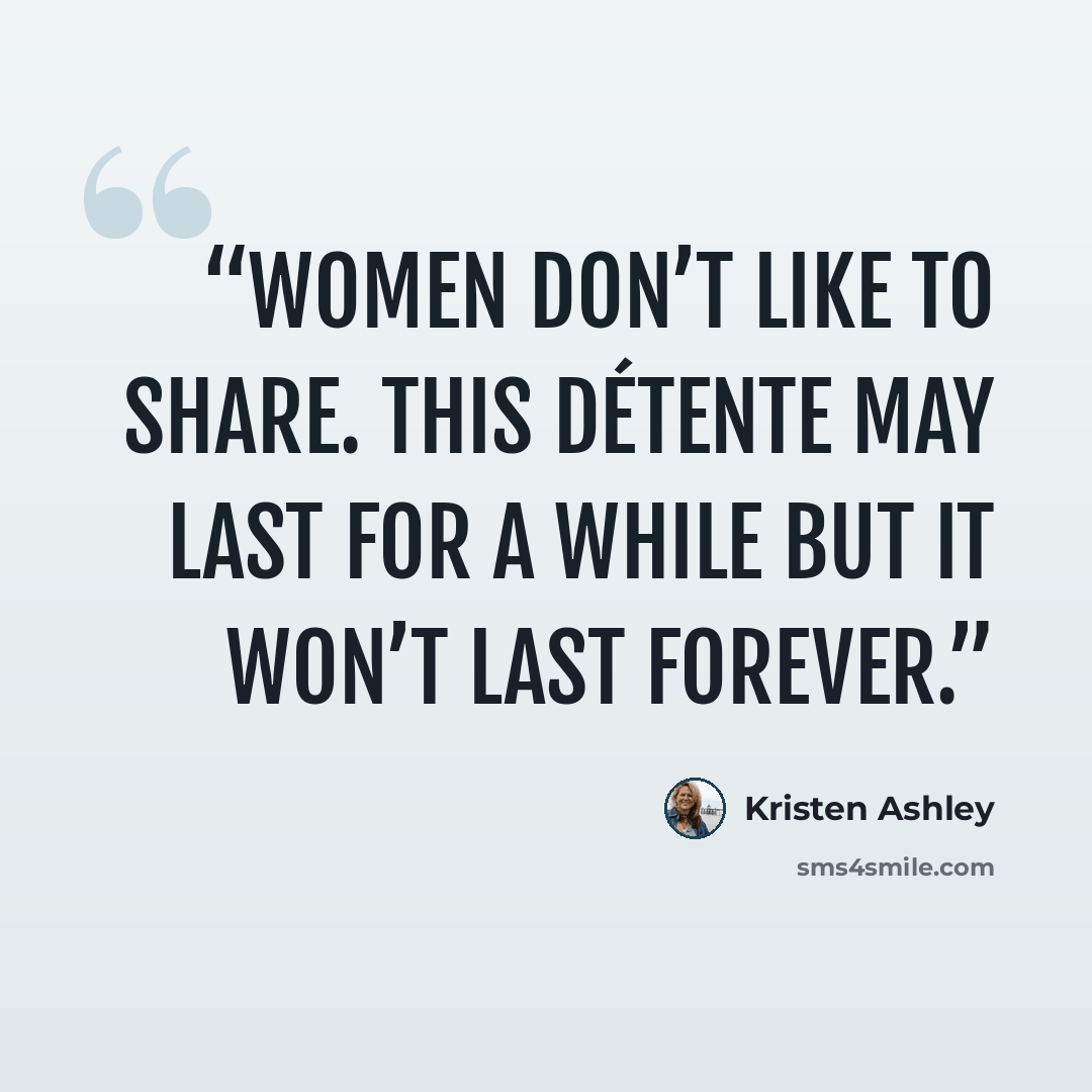 “Women don’t like to share. This détente may last for a while but it won’t last forever.” quote by Kristen Ashley