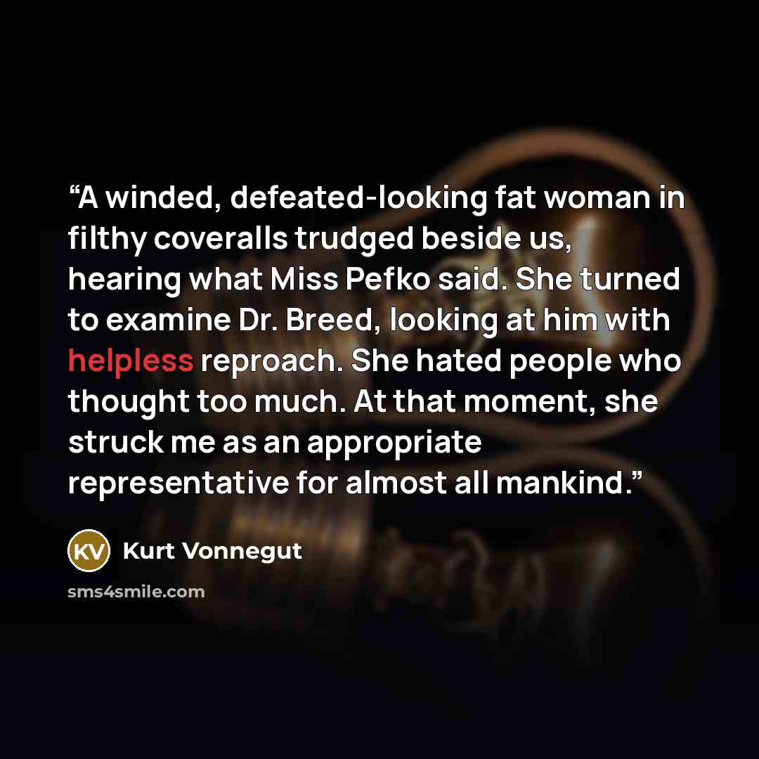 “A winded, defeated-looking fat woman in filthy coveralls trudged beside us, hearing what Miss Pefko said. She turned to examine Dr. Breed, looking at him with helpless reproach. She hated people who thought too much. At that moment, she struck me as an appropriate representative for almost all…” quote by Kurt Vonnegut