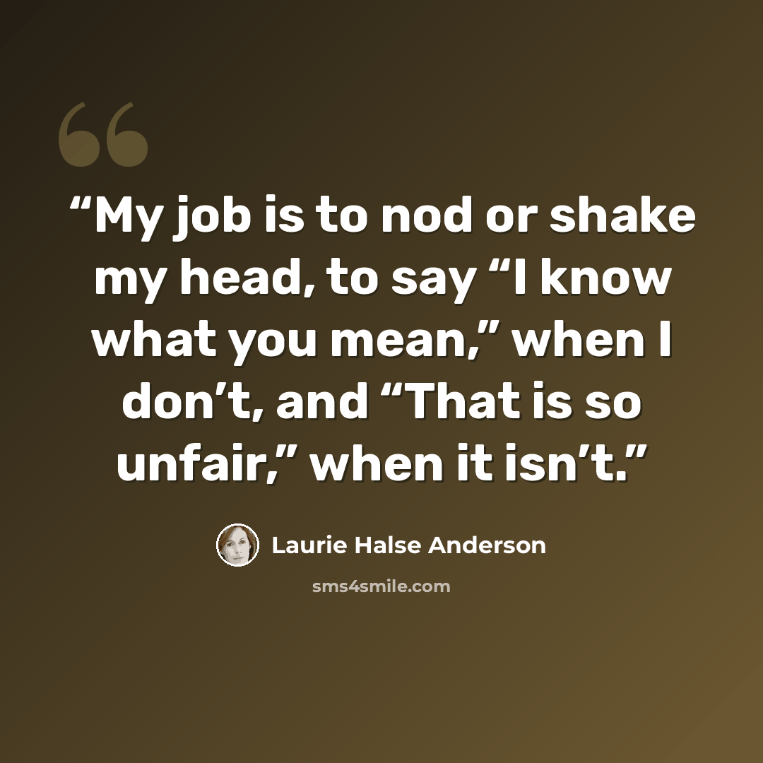 “My job is to nod or shake my head, to say “I know what you mean,” when I don’t, and “That is so unfair,” when it isn’t.” quote by Laurie Halse Anderson