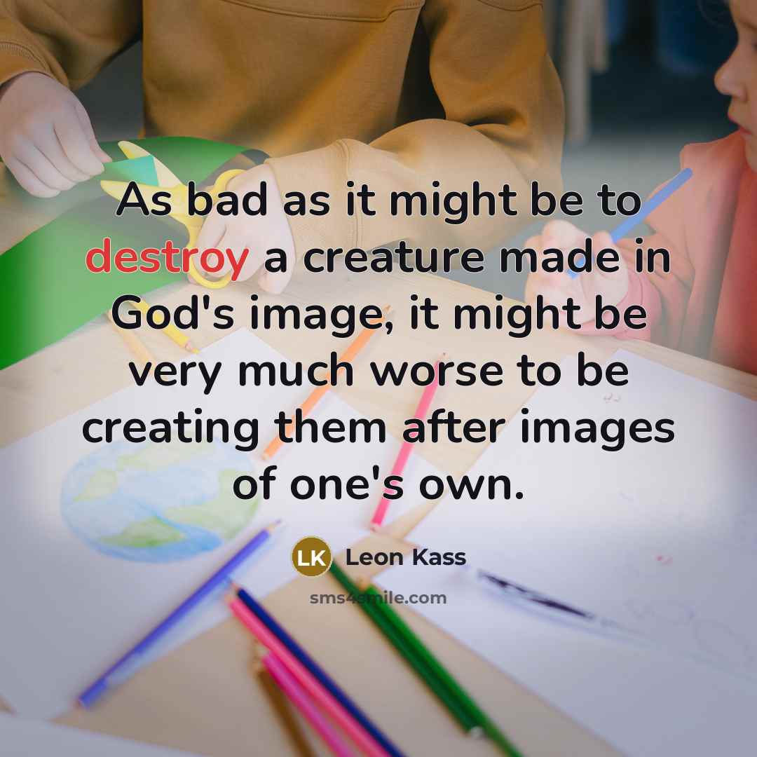 “As bad as it might be to destroy a creature made in God's image, it might be very much worse to be creating them after images of one's own.” quote by Leon Kass