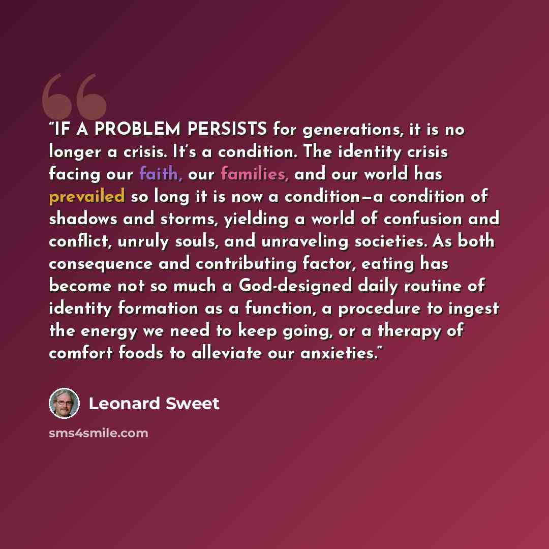 “IF A PROBLEM PERSISTS for generations, it is no longer a crisis. It’s a condition. The identity crisis facing our faith, our families, and our world has prevailed so long it is now a condition—a condition of shadows and storms, yielding a world of confusion and conflict, unruly souls, and…” quote by Leonard Sweet