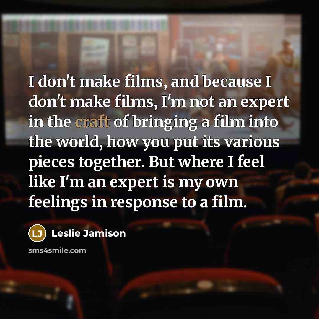 “I don't make films, and because I don't make films, I'm not an expert in the craft of bringing a film into the world, how you put its various pieces together. But where I feel like I'm an expert is my own feelings in response to a film.” quote by Leslie Jamison