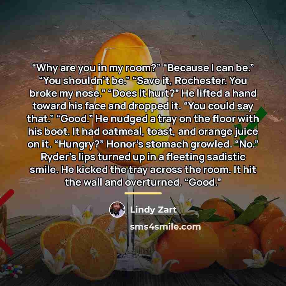 “Why are you in my room?” “Because I can be.” “You shouldn’t be.” “Save it, Rochester. You broke my nose.” “Does it hurt?” He lifted a hand toward his face and dropped it. “You could say that.” “Good.” He nudged a tray on the floor with his boot. It had oatmeal, toast, and orange juice on it…” quote by Lindy Zart