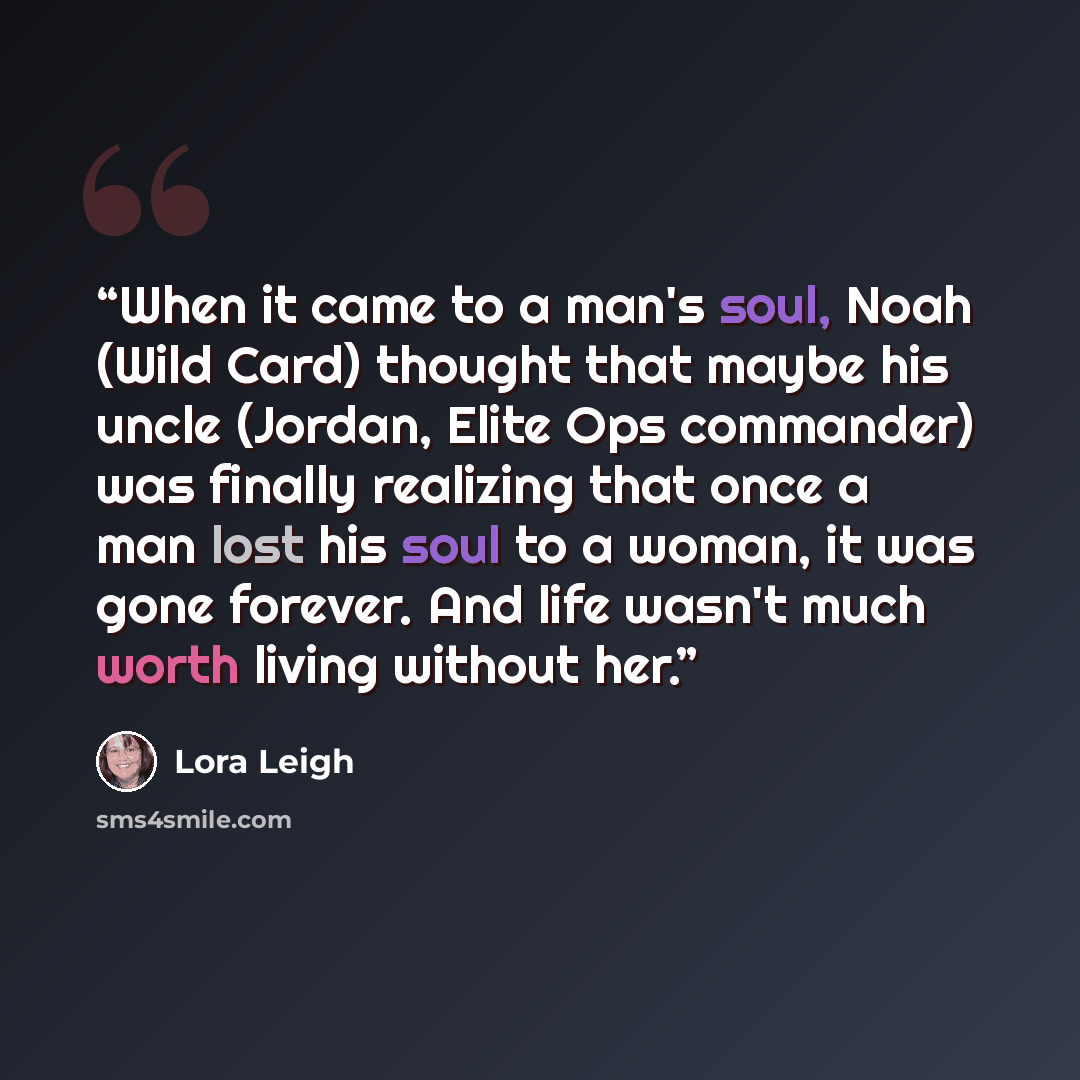 “When it came to a man's soul, Noah (Wild Card) thought that maybe his uncle (Jordan, Elite Ops commander) was finally realizing that once a man lost his soul to a woman, it was gone forever. And life wasn't much worth living without her.” quote by Lora Leigh