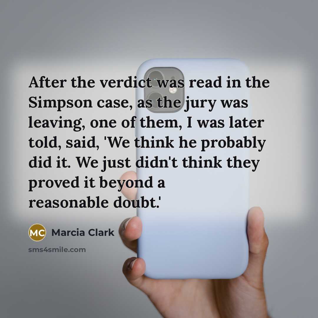 “After the verdict was read in the Simpson case, as the jury was leaving, one of them, I was later told, said, 'We think he probably did it. We just didn't think they proved it beyond a reasonable doubt.'” quote by Marcia Clark