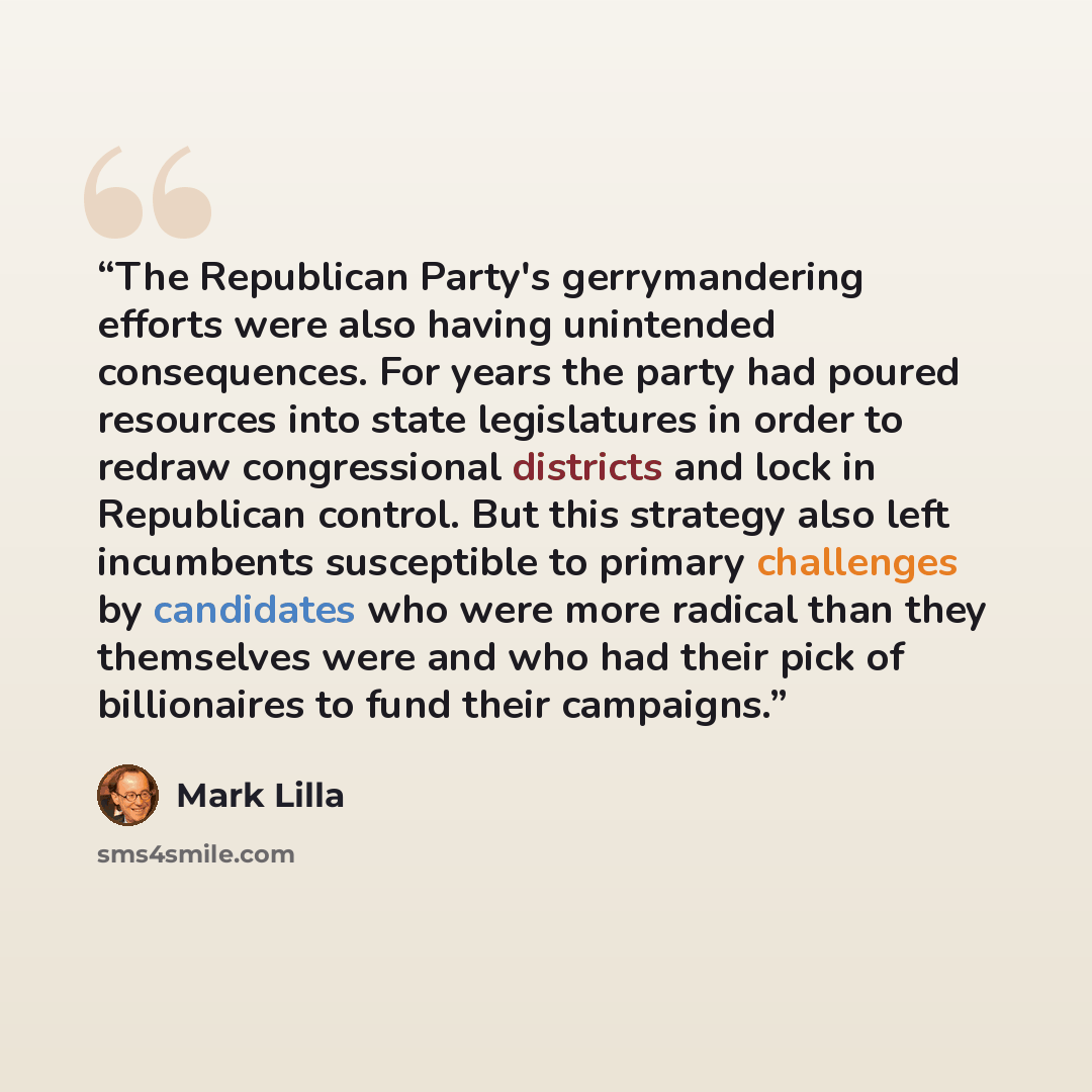 “The Republican Party's gerrymandering efforts were also having unintended consequences. For years the party had poured resources into state legislatures in order to redraw congressional districts and lock in Republican control. But this strategy also left incumbents susceptible to primary…” quote by Mark Lilla