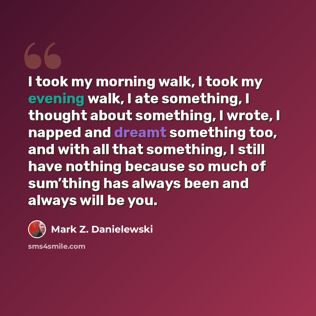 “I took my morning walk, I took my evening walk, I ate something, I thought about something, I wrote, I napped and dreamt something too, and with all that something, I still have nothing because so much of sum’thing has always been and always will be you.” quote by Mark Z. Danielewski