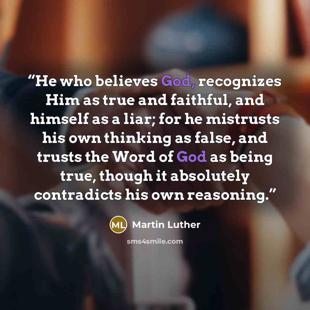 “He who believes God, recognizes Him as true and faithful, and himself as a liar; for he mistrusts his own thinking as false, and trusts the Word of God as being true, though it absolutely contradicts his own reasoning.” quote by Martin Luther