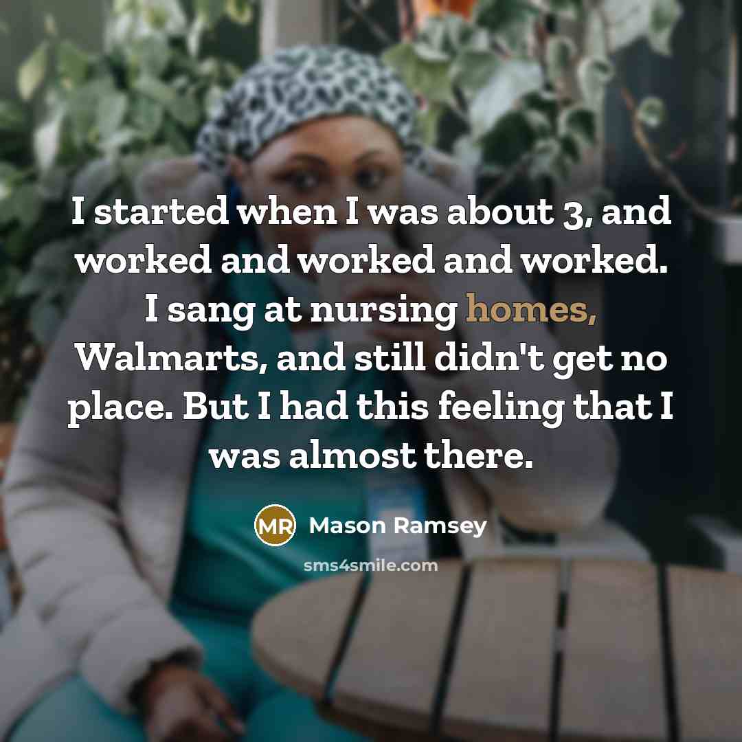 “I started when I was about 3, and worked and worked and worked. I sang at nursing homes, Walmarts, and still didn't get no place. But I had this feeling that I was almost there.” quote by Mason Ramsey
