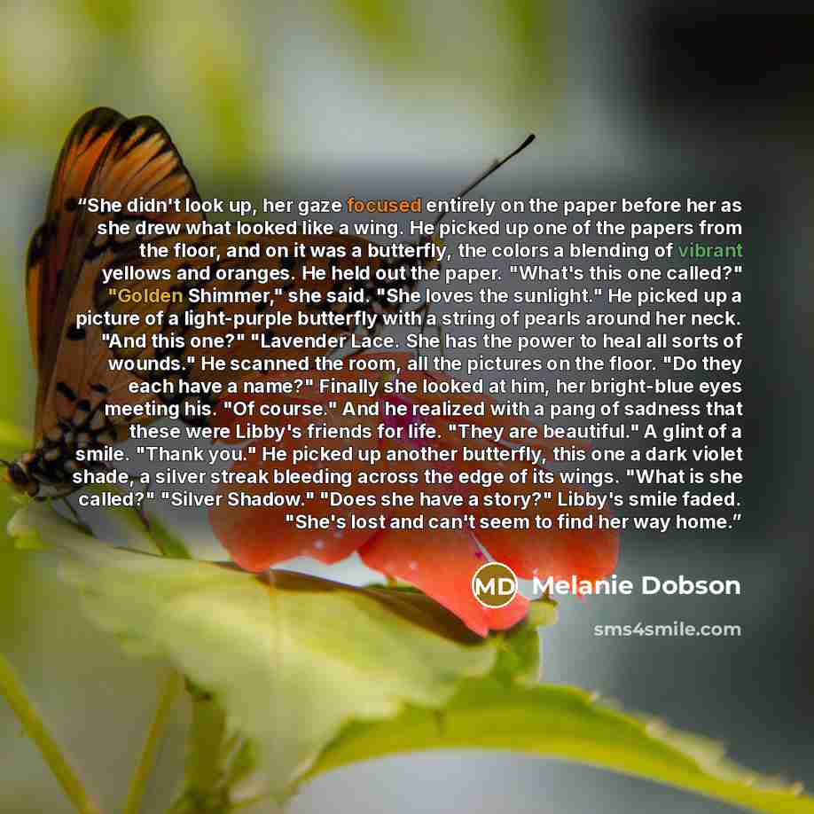 “She didn't look up, her gaze focused entirely on the paper before her as she drew what looked like a wing. He picked up one of the papers from the floor, and on it was a butterfly, the colors a blending of vibrant yellows and oranges. He held out the paper. "What's this one called?" "Golden…” quote by Melanie Dobson