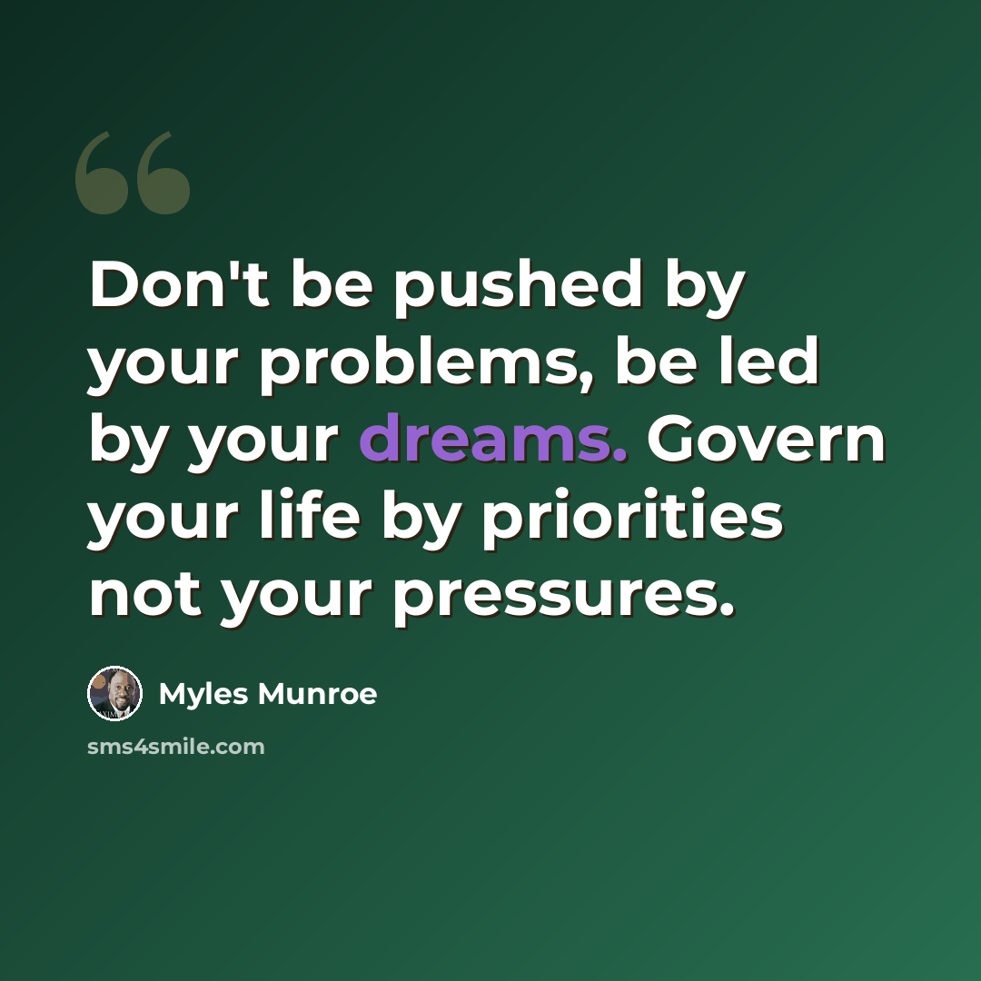 “Don't be pushed by your problems, be led by your dreams. Govern your life by priorities not your pressures.” quote by Myles Munroe