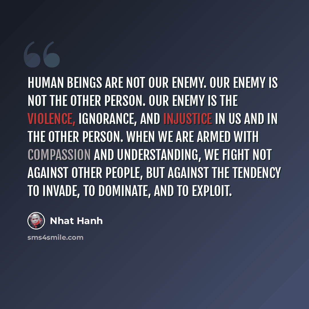 “Human beings are not our enemy. Our enemy is not the other person. Our enemy is the violence, ignorance, and injustice in us and in the other person. When we are armed with compassion and understanding, we fight not against other people, but against the tendency to invade, to dominate, and to…” quote by Nhat Hanh