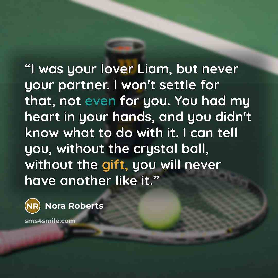 “I was your lover Liam, but never your partner. I won't settle for that, not even for you. You had my heart in your hands, and you didn't know what to do with it. I can tell you, without the crystal ball, without the gift, you will never have another like it.” quote by Nora Roberts