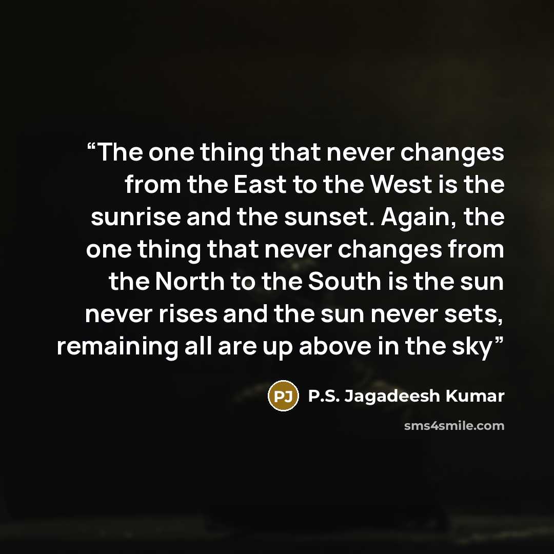 “The one thing that never changes from the East to the West is the sunrise and the sunset. Again, the one thing that never changes from the North to the South is the sun never rises and the sun never sets, remaining all are up above in the sky” quote by P.S. Jagadeesh Kumar