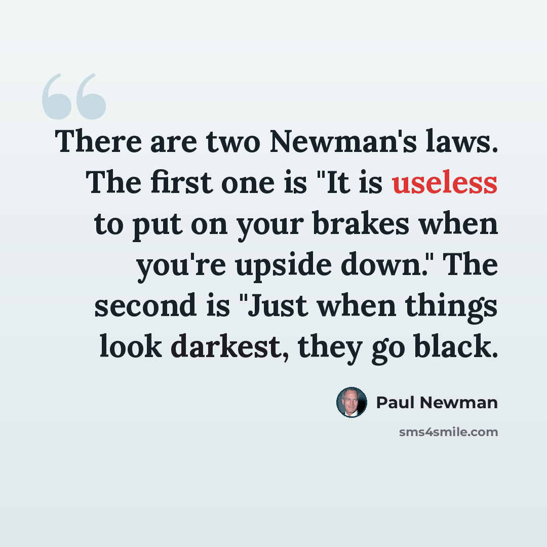 “There are two Newman's laws. The first one is "It is useless to put on your brakes when you're upside down." The second is "Just when things look darkest, they go black.” quote by Paul Newman