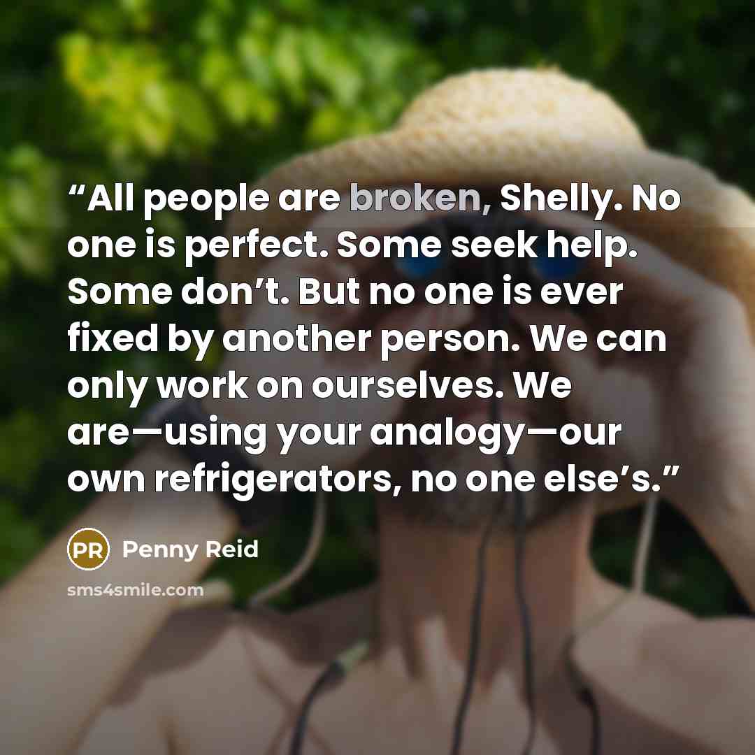 “All people are broken, Shelly. No one is perfect. Some seek help. Some don’t. But no one is ever fixed by another person. We can only work on ourselves. We are—using your analogy—our own refrigerators, no one else’s.” quote by Penny Reid