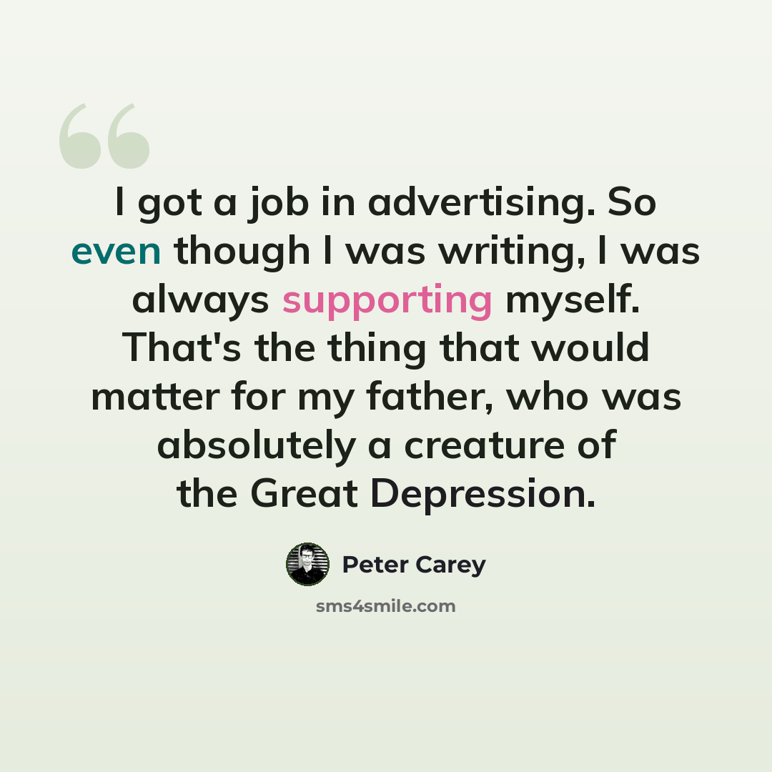 “I got a job in advertising. So even though I was writing, I was always supporting myself. That's the thing that would matter for my father, who was absolutely a creature of the Great Depression.” quote by Peter Carey