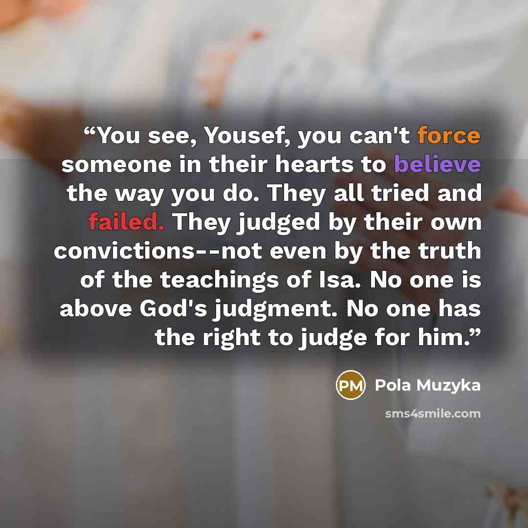 “You see, Yousef, you can't force someone in their hearts to believe the way you do. They all tried and failed. They judged by their own convictions--not even by the truth of the teachings of Isa. No one is above God's judgment. No one has the right to judge for him.” quote by Pola Muzyka