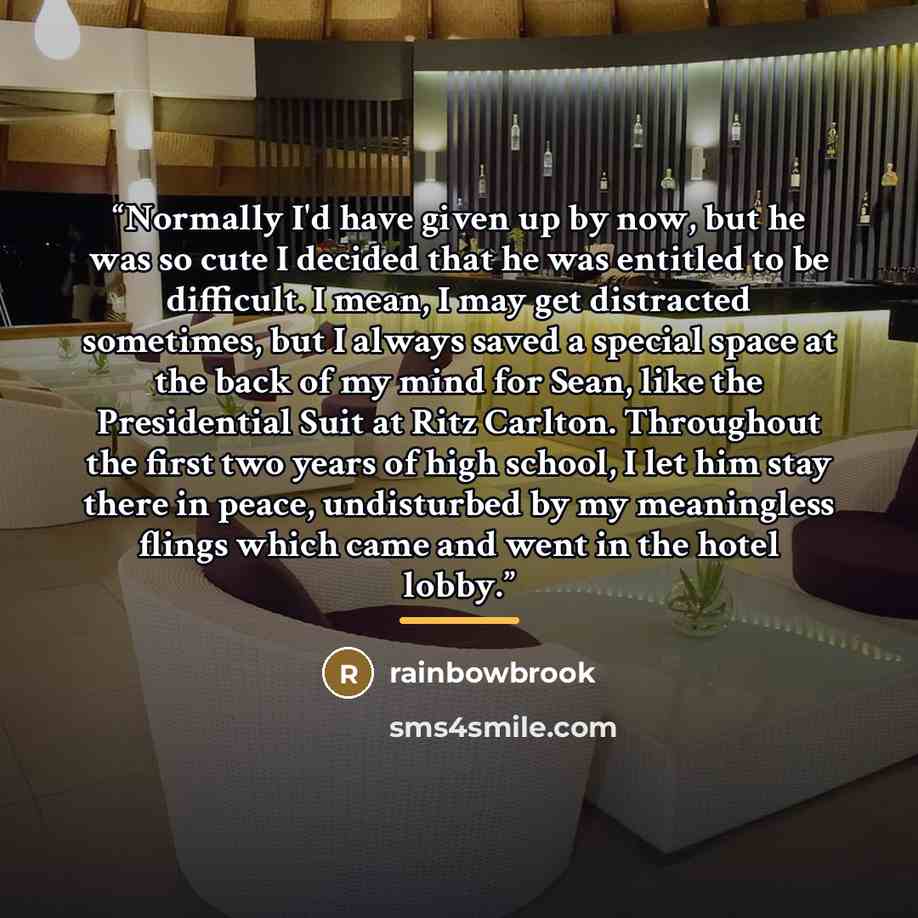 “Normally I'd have given up by now, but he was so cute I decided that he was entitled to be difficult. I mean, I may get distracted sometimes, but I always saved a special space at the back of my mind for Sean, like the Presidential Suit at Ritz Carlton. Throughout the first two years of high…” quote by rainbowbrook