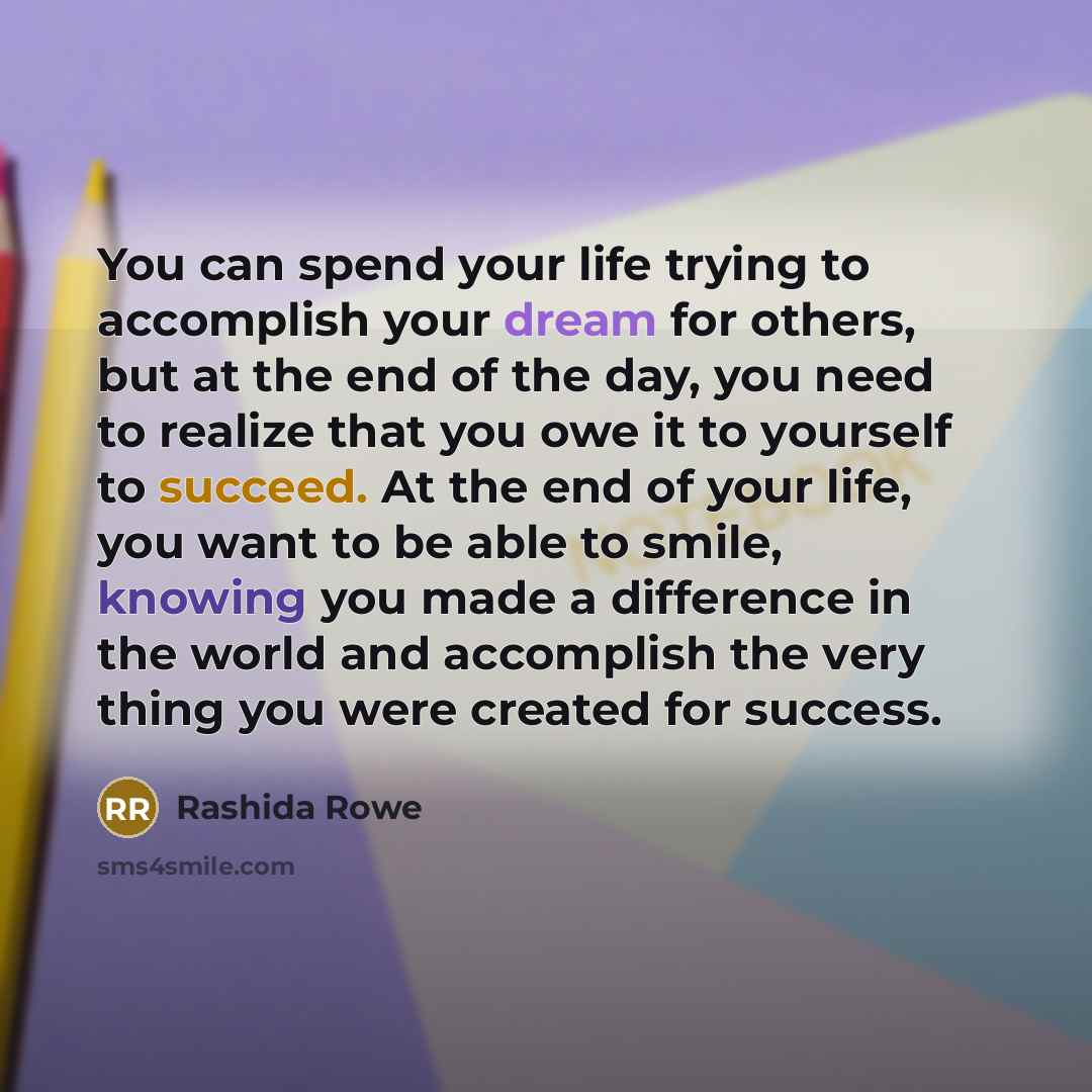“You can spend your life trying to accomplish your dream for others, but at the end of the day, you need to realize that you owe it to yourself to succeed. At the end of your life, you want to be able to smile, knowing you made a difference in the world and accomplish the very thing you were…” quote by Rashida Rowe